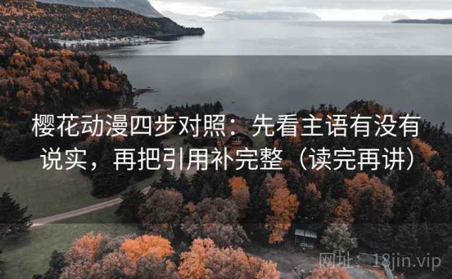 樱花动漫四步对照：先看主语有没有说实，再把引用补完整（读完再讲）