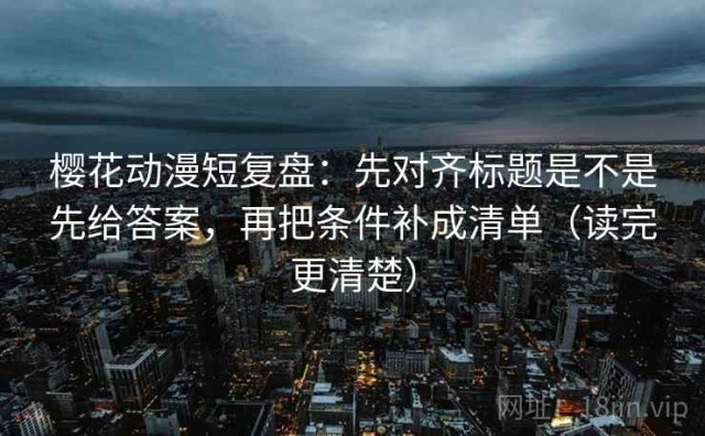 樱花动漫短复盘：先对齐标题是不是先给答案，再把条件补成清单（读完更清楚）