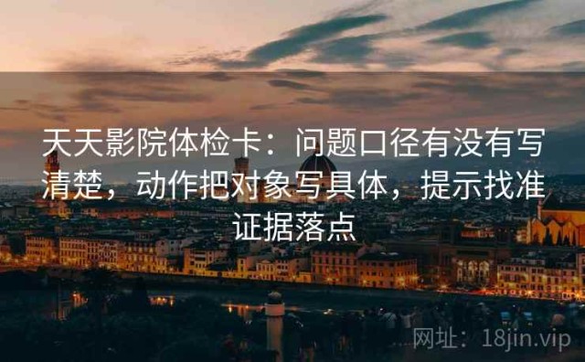 天天影院体检卡：问题口径有没有写清楚，动作把对象写具体，提示找准证据落点