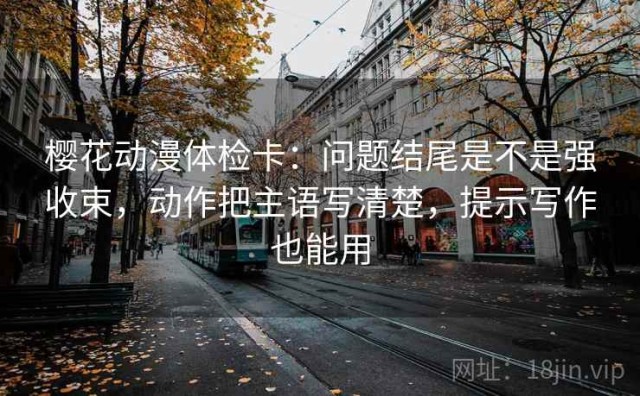 樱花动漫体检卡：问题结尾是不是强收束，动作把主语写清楚，提示写作也能用
