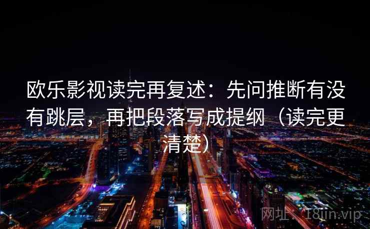 欧乐影视读完再复述:先问推断有没有跳层,再把段落写成提纲(读完更清楚) 欧乐影视读完再复述:先问推断有没有跳层,再把段落写成提纲(读完更清楚)