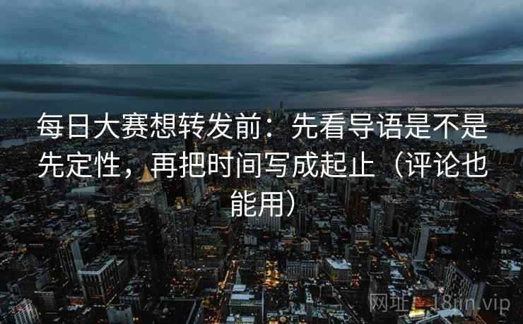 每日大赛想转发前：先看导语是不是先定性，再把时间写成起止（评论也能用）