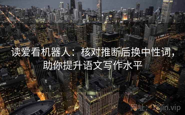 读爱看机器人:核对推断后换中性词,助你提升语文写作水平 读爱看机器人:核对推断后换中性词,助你提升语文写作水平