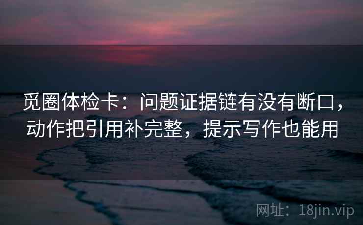 觅圈体检卡：问题证据链有没有断口，动作把引用补完整，提示写作也能用