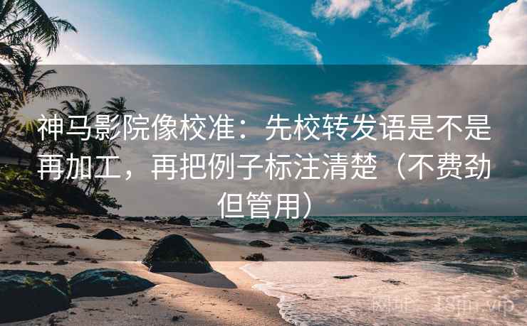 神马影院像校准：先校转发语是不是再加工，再把例子标注清楚（不费劲但管用）