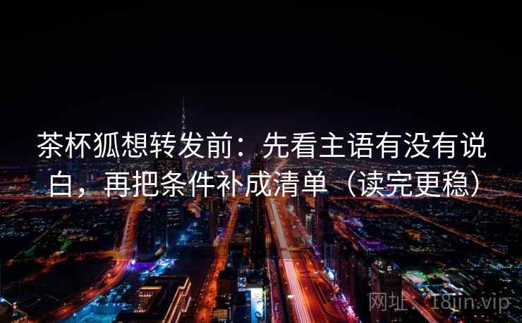 茶杯狐想转发前：先看主语有没有说白，再把条件补成清单（读完更稳）