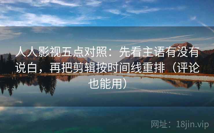 人人影视五点对照：先看主语有没有说白，再把剪辑按时间线重排（评论也能用）