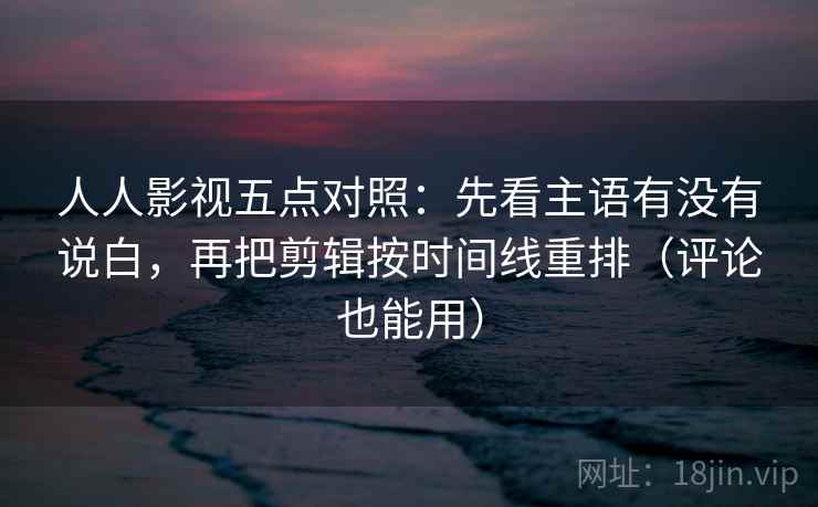 人人影视五点对照：先看主语有没有说白，再把剪辑按时间线重排（评论也能用）