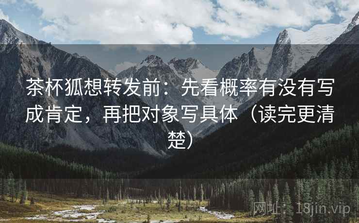 茶杯狐想转发前：先看概率有没有写成肯定，再把对象写具体（读完更清楚）
