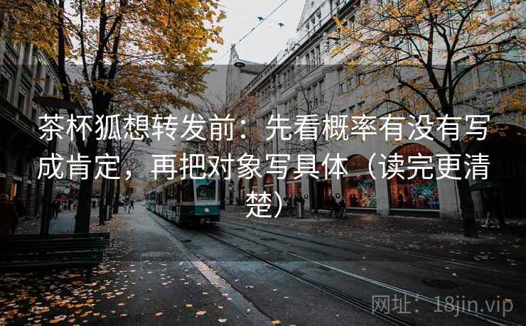 茶杯狐想转发前：先看概率有没有写成肯定，再把对象写具体（读完更清楚）