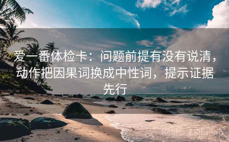 爱一番体检卡：问题前提有没有说清，动作把因果词换成中性词，提示证据先行