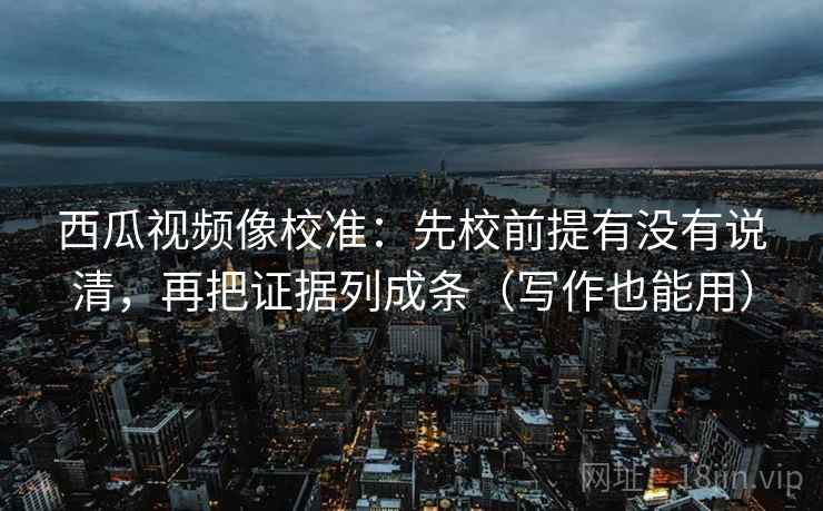 西瓜视频像校准：先校前提有没有说清，再把证据列成条（写作也能用）