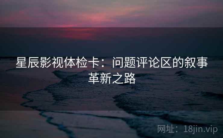 星辰影视体检卡：问题评论区的叙事革新之路