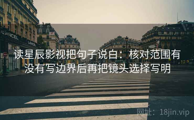 读星辰影视把句子说白：核对范围有没有写边界后再把镜头选择写明