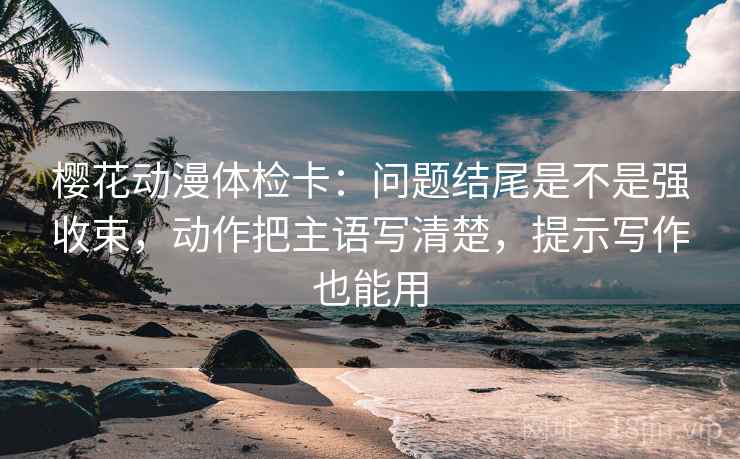 樱花动漫体检卡：问题结尾是不是强收束，动作把主语写清楚，提示写作也能用