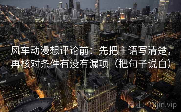 风车动漫想评论前：先把主语写清楚，再核对条件有没有漏项（把句子说白）