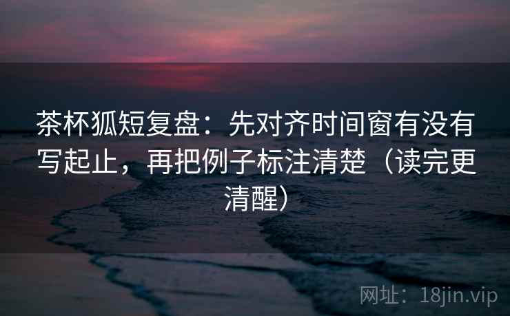茶杯狐短复盘:先对齐时间窗有没有写起止,再把例子标注清楚(读完更清醒) 茶杯狐短复盘:先对齐时间窗有没有写起止,再把例子标注清楚(读完更清醒)
