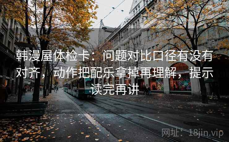 韩漫屋体检卡:问题对比口径有没有对齐,动作把配乐拿掉再理解,提示读完再讲 韩漫屋体检卡:问题对比口径有没有对齐,动作把配乐拿掉再理解,提示读完再讲
