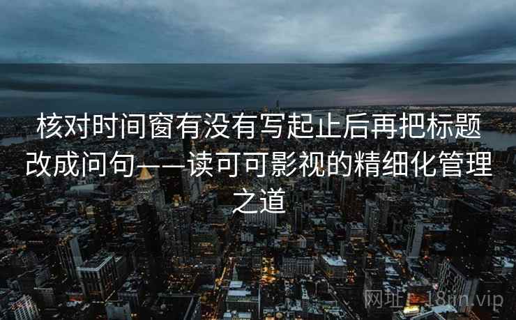 核对时间窗有没有写起止后再把标题改成问句——读可可影视的精细化管理之道