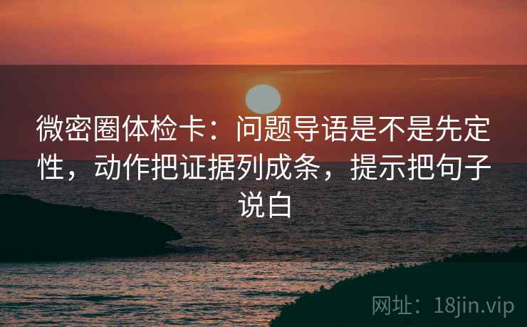 微密圈体检卡：问题导语是不是先定性，动作把证据列成条，提示把句子说白