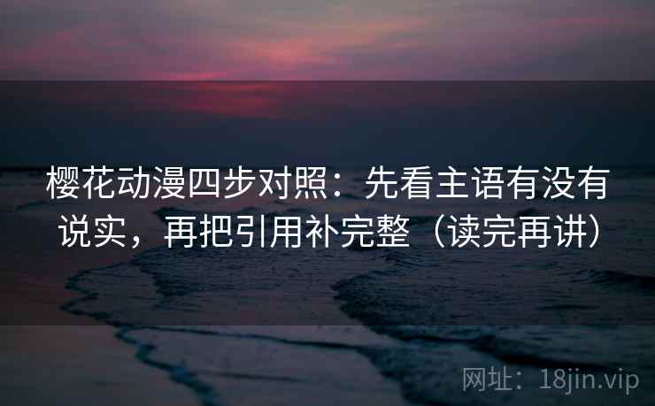 樱花动漫四步对照：先看主语有没有说实，再把引用补完整（读完再讲）