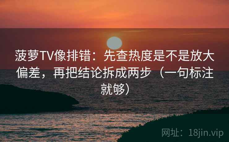菠萝TV像排错:先查热度是不是放大偏差,再把结论拆成两步(一句标注就够) 菠萝TV像排错:先查热度是不是放大偏差,再把结论拆成两步(一句标注就够)