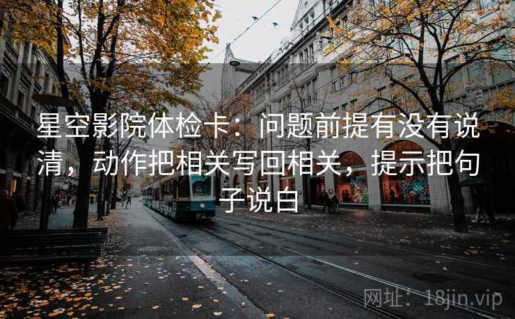 星空影院体检卡:问题前提有没有说清,动作把相关写回相关,提示把句子说白 星空影院体检卡:问题前提有没有说清,动作把相关写回相关,提示把句子说白