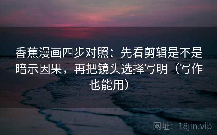香蕉漫画四步对照：先看剪辑是不是暗示因果，再把镜头选择写明（写作也能用）
