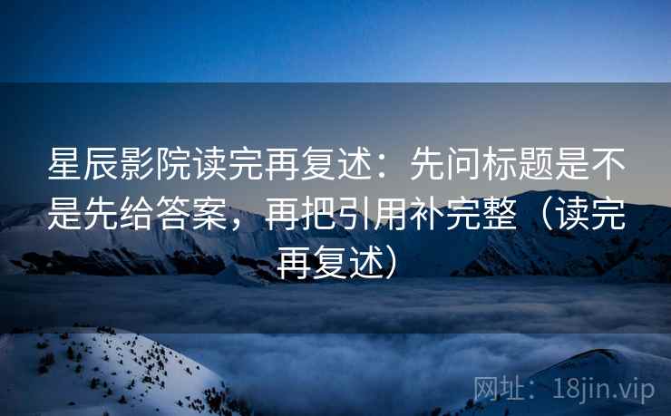 星辰影院读完再复述:先问标题是不是先给答案,再把引用补完整(读完再复述) 星辰影院读完再复述:先问标题是不是先给答案,再把引用补完整(读完再复述)